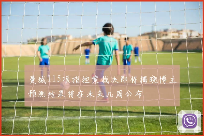 曼城115项指控案裁决即将揭晓博主预测结果将在未来几周公布