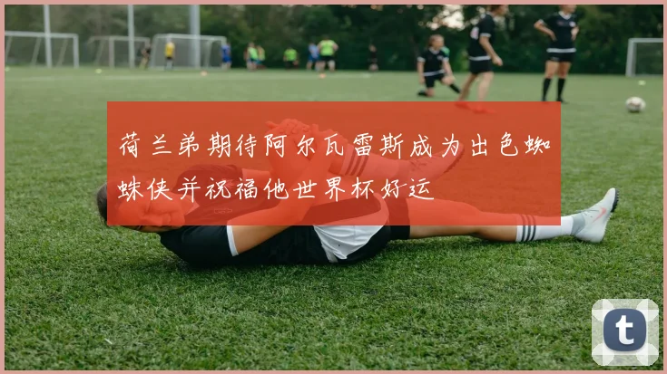 荷兰弟期待阿尔瓦雷斯成为出色蜘蛛侠并祝福他世界杯好运