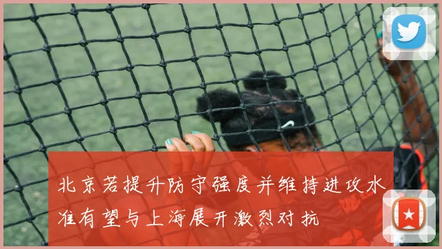 北京若提升防守强度并维持进攻水准有望与上海展开激烈对抗