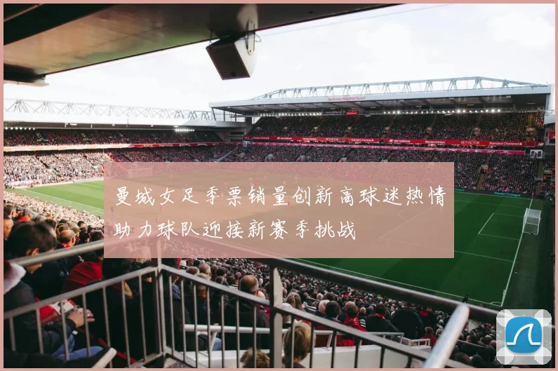 曼城女足季票销量创新高球迷热情助力球队迎接新赛季挑战