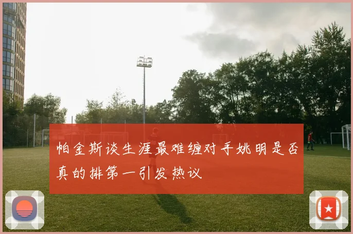 帕金斯谈生涯最难缠对手姚明是否真的排第一引发热议