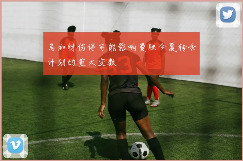 乌加特伤停可能影响曼联今夏转会计划的重大变数