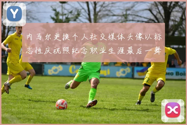 内马尔更换个人社交媒体头像以标志性庆祝照纪念职业生涯最后一舞