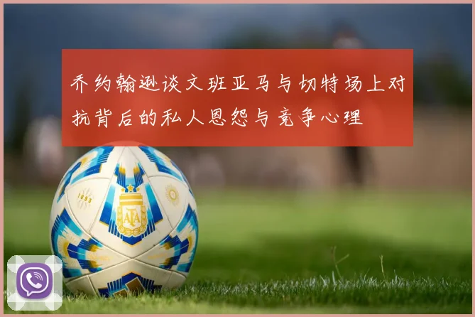 乔约翰逊谈文班亚马与切特场上对抗背后的私人恩怨与竞争心理