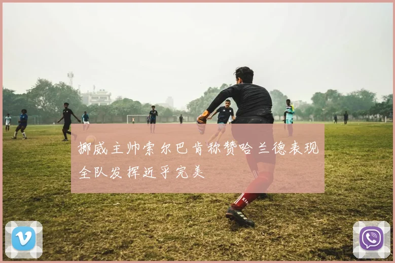 挪威主帅索尔巴肯称赞哈兰德表现全队发挥近乎完美