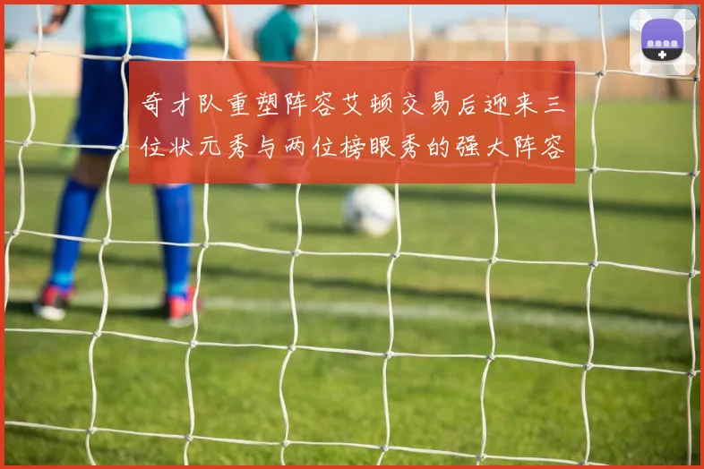 奇才队重塑阵容艾顿交易后迎来三位状元秀与两位榜眼秀的强大阵容