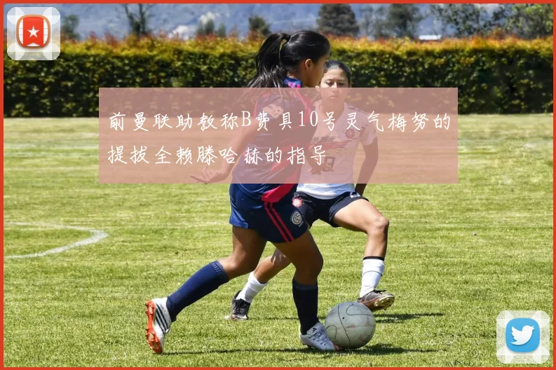前曼联助教称B费具10号灵气梅努的提拔全赖滕哈赫的指导