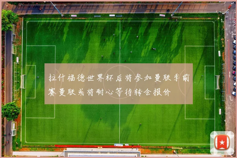 拉什福德世界杯后将参加曼联季前赛曼联或将耐心等待转会报价
