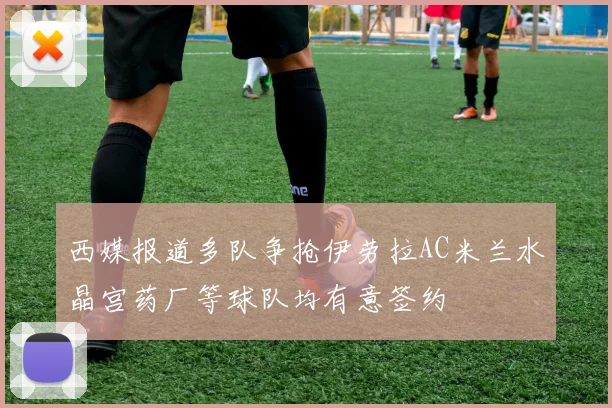 西媒报道多队争抢伊劳拉AC米兰水晶宫药厂等球队均有意签约