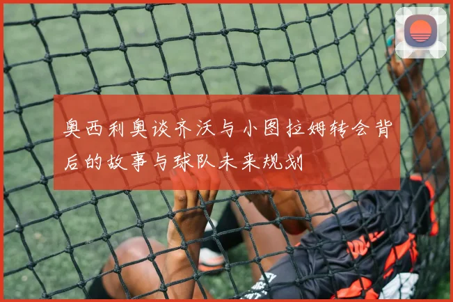 奥西利奥谈齐沃与小图拉姆转会背后的故事与球队未来规划