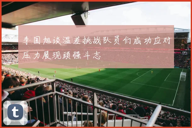李国旭谈温差挑战队员们成功应对压力展现顽强斗志