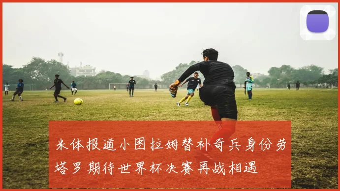 米体报道小图拉姆替补奇兵身份劳塔罗期待世界杯决赛再战相遇