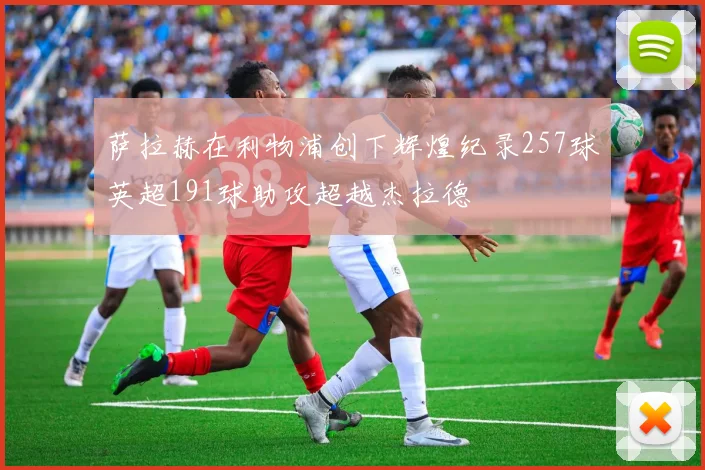 萨拉赫在利物浦创下辉煌纪录257球英超191球助攻超越杰拉德