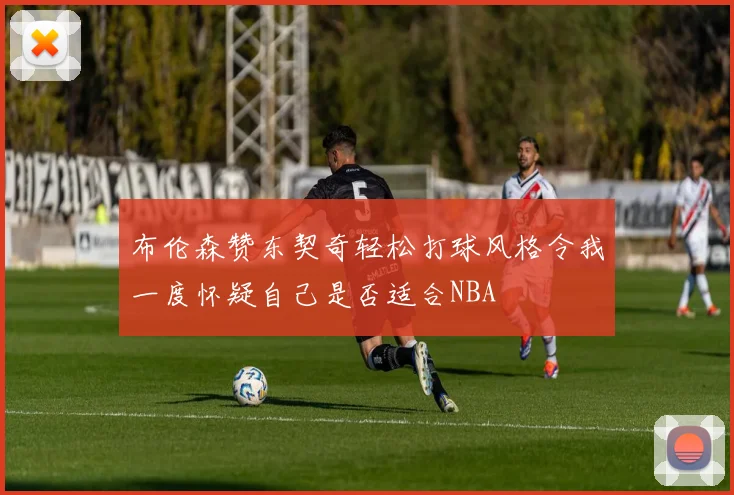 布伦森赞东契奇轻松打球风格令我一度怀疑自己是否适合NBA