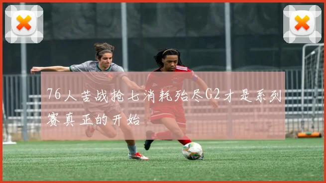 76人苦战抢七消耗殆尽G2才是系列赛真正的开始