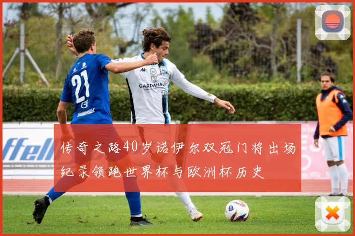 传奇之路40岁诺伊尔双冠门将出场纪录领跑世界杯与欧洲杯历史