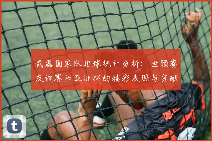 武磊国家队进球统计分析：世预赛友谊赛和亚洲杯的精彩表现与贡献