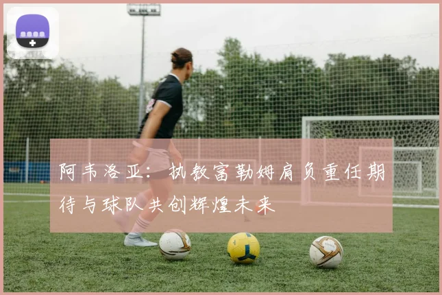 阿韦洛亚：执教富勒姆肩负重任期待与球队共创辉煌未来