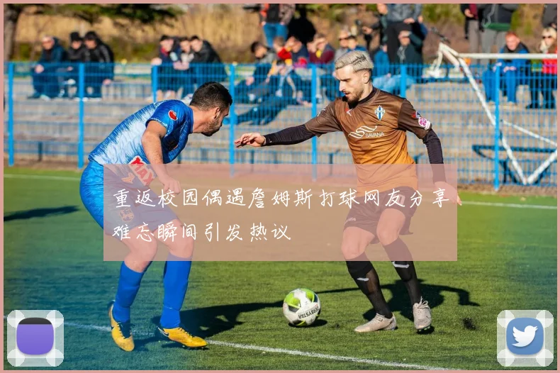 重返校园偶遇詹姆斯打球网友分享难忘瞬间引发热议