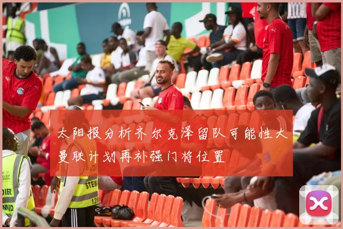 太阳报分析齐尔克泽留队可能性大曼联计划再补强门将位置