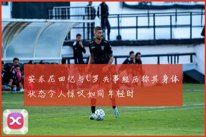 安东尼回忆与C罗共事经历称其身体状态令人惊叹如同年轻时