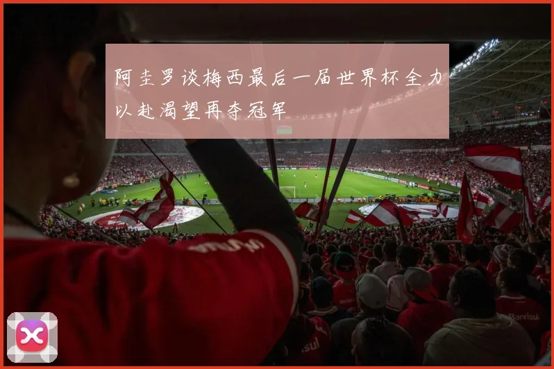阿圭罗谈梅西最后一届世界杯全力以赴渴望再夺冠军